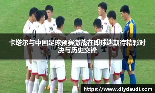 卡塔尔与中国足球预赛激战在即球迷期待精彩对决与历史交锋